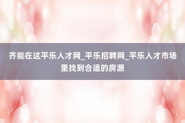 齐能在这平乐人才网_平乐招聘网_平乐人才市场里找到合适的房源