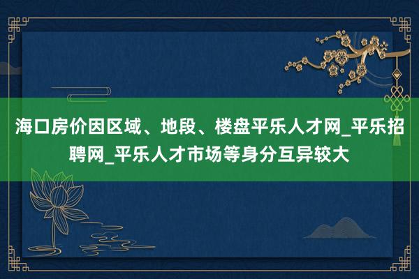 海口房价因区域、地段、楼盘平乐人才网_平乐招聘网_平乐人才市场等身分互异较大