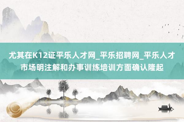 尤其在K12证平乐人才网_平乐招聘网_平乐人才市场明注解和办事训练培训方面确认隆起