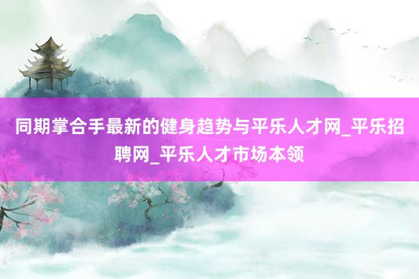 同期掌合手最新的健身趋势与平乐人才网_平乐招聘网_平乐人才市场本领