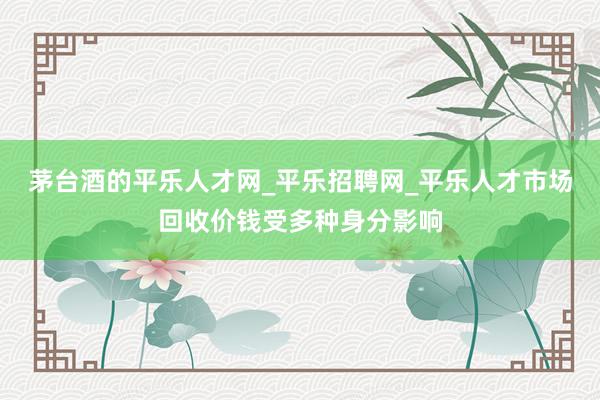 茅台酒的平乐人才网_平乐招聘网_平乐人才市场回收价钱受多种身分影响