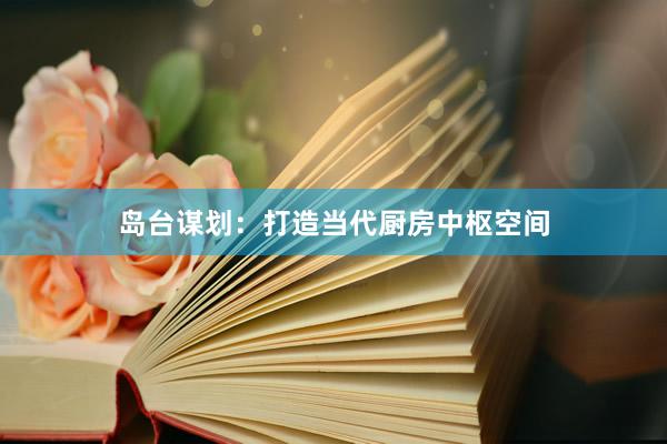岛台谋划：打造当代厨房中枢空间